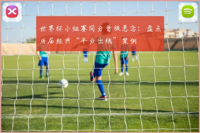 世界杯小组赛同分晋级悬念：盘点历届经典“平分出线”案例