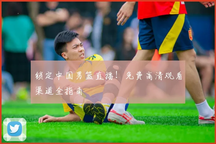 锁定中国男篮直播！免费高清观看渠道全指南
