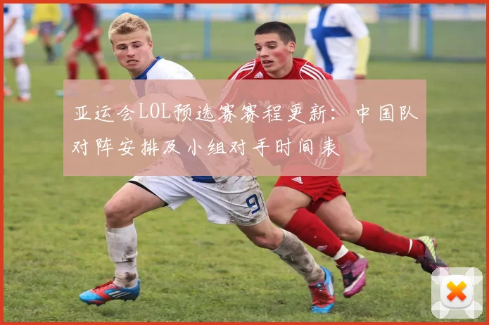 亚运会LOL预选赛赛程更新：中国队对阵安排及小组对手时间表