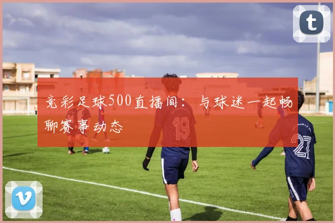 竞彩足球500直播间：与球迷一起畅聊赛事动态