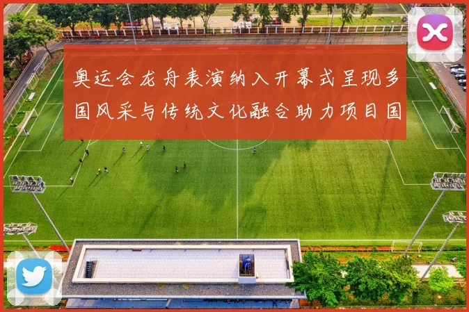 奥运会龙舟表演纳入开幕式呈现多国风采与传统文化融合助力项目国际传播