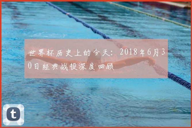 世界杯历史上的今天：2018年6月30日经典战役深度回顾