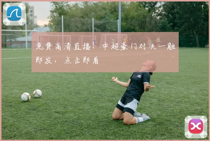 免费高清直播！中超豪门对决一触即发，点击即看