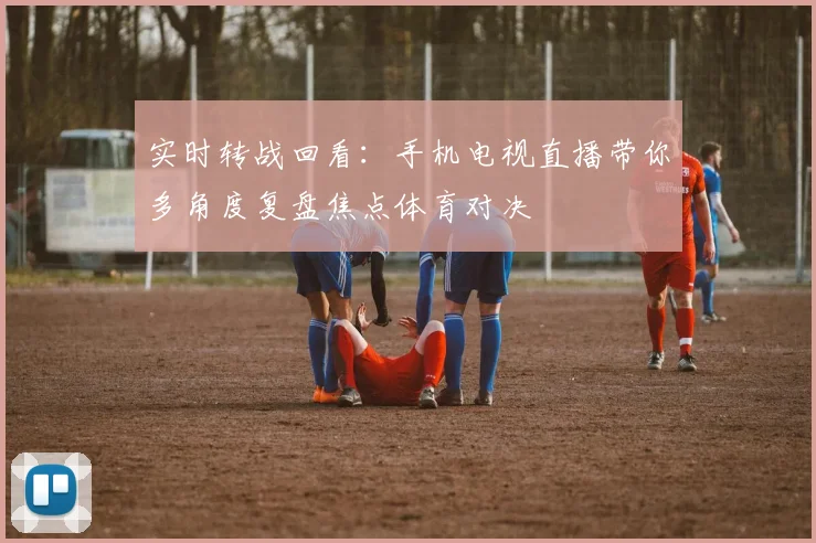 实时转战回看：手机电视直播带你多角度复盘焦点体育对决