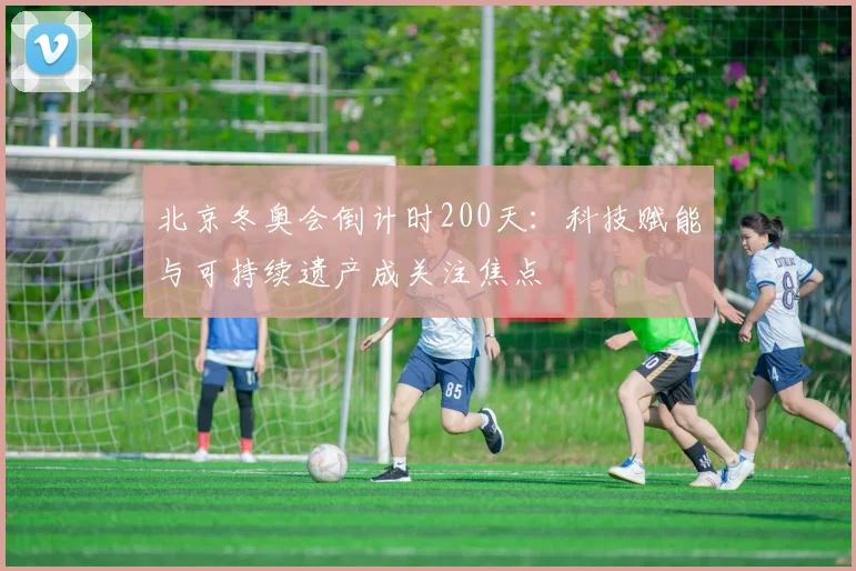 北京冬奥会倒计时200天：科技赋能与可持续遗产成关注焦点