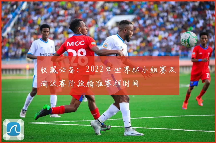 收藏必备：2022年世界杯小组赛及淘汰赛阶段精准赛程时间