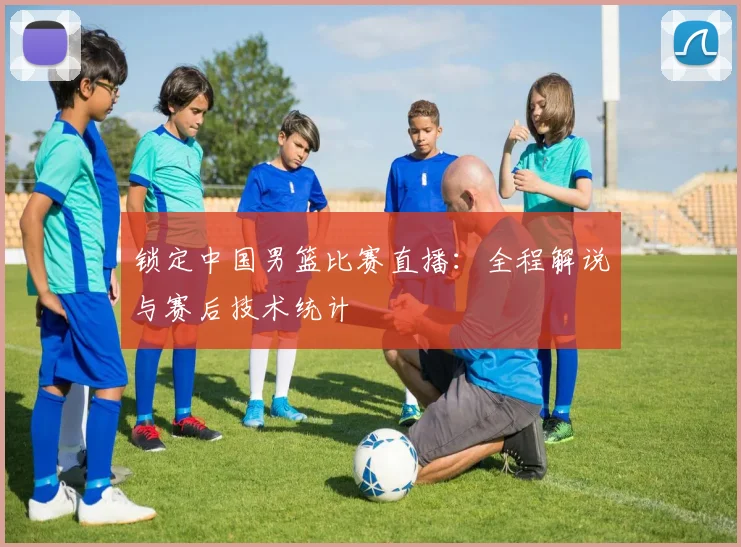 锁定中国男篮比赛直播：全程解说与赛后技术统计