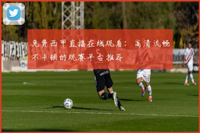 免费西甲直播在线观看：高清流畅不卡顿的观赛平台推荐