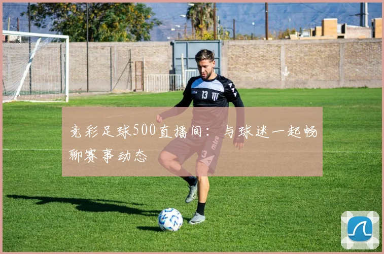 竞彩足球500直播间：与球迷一起畅聊赛事动态