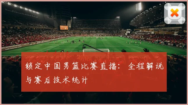 锁定中国男篮比赛直播：全程解说与赛后技术统计