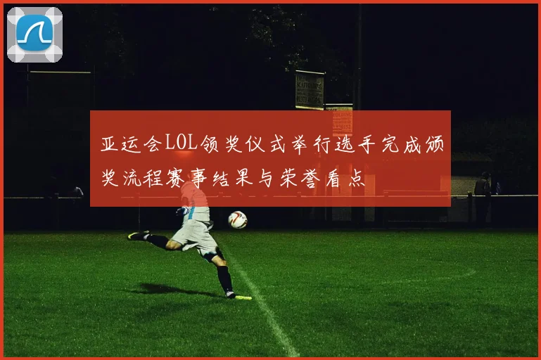 亚运会LOL领奖仪式举行选手完成颁奖流程赛事结果与荣誉看点