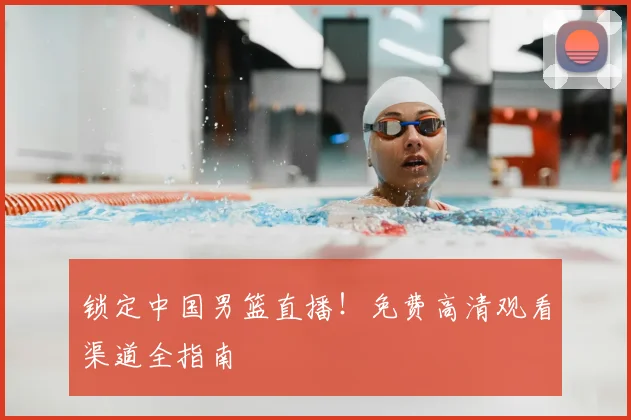 锁定中国男篮直播！免费高清观看渠道全指南