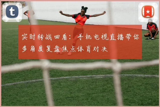 实时转战回看：手机电视直播带你多角度复盘焦点体育对决