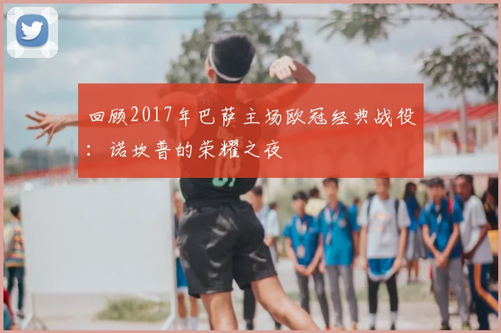 回顾2017年巴萨主场欧冠经典战役：诺坎普的荣耀之夜