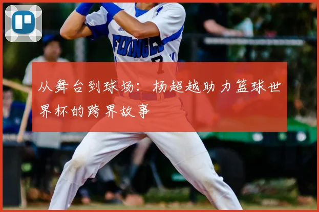 从舞台到球场：杨超越助力篮球世界杯的跨界故事