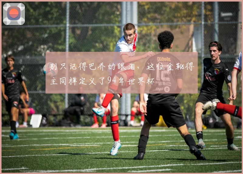 别只记得巴乔的眼泪，这位金靴得主同样定义了94年世界杯