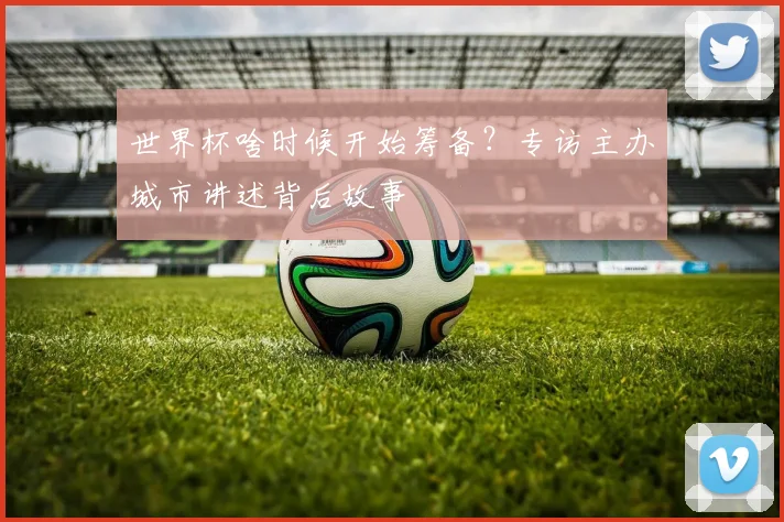 世界杯啥时候开始筹备？专访主办城市讲述背后故事