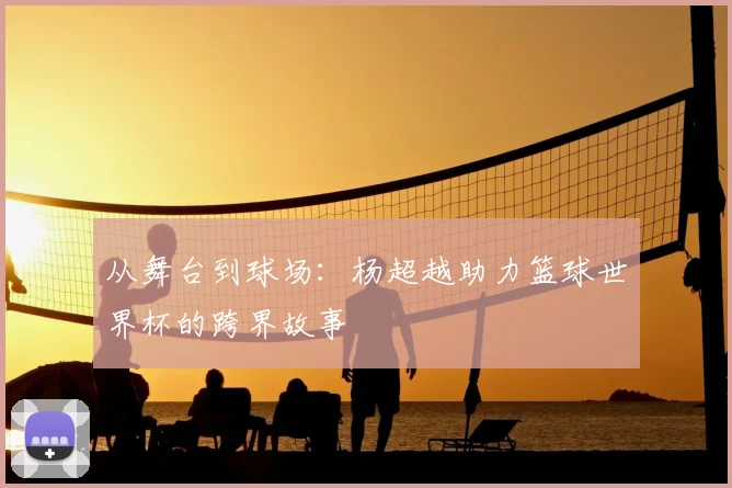 从舞台到球场：杨超越助力篮球世界杯的跨界故事