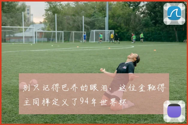 别只记得巴乔的眼泪，这位金靴得主同样定义了94年世界杯