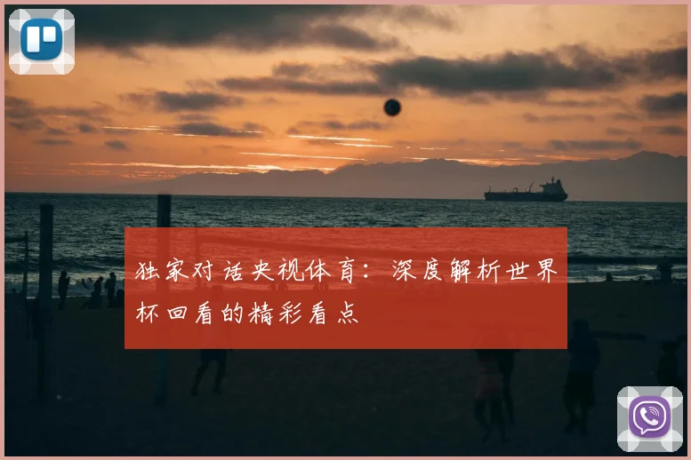 独家对话央视体育：深度解析世界杯回看的精彩看点