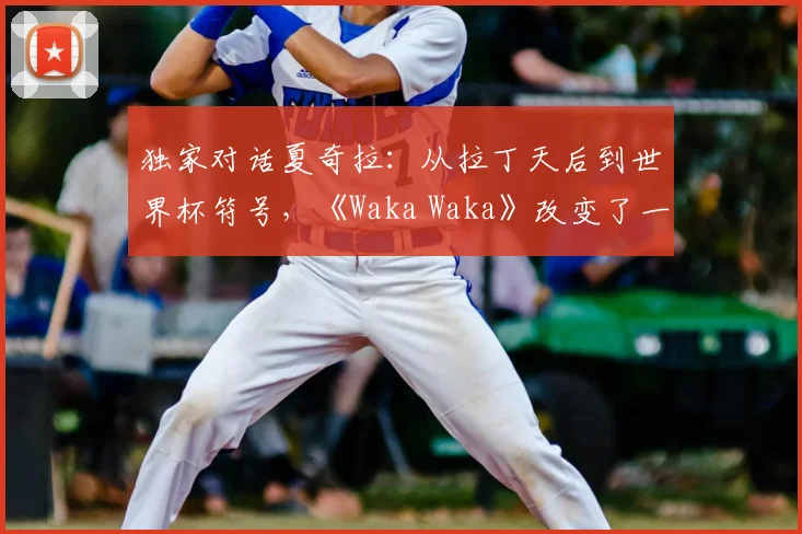 独家对话夏奇拉：从拉丁天后到世界杯符号，《Waka Waka》改变了一切