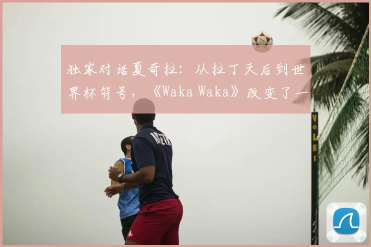 独家对话夏奇拉：从拉丁天后到世界杯符号，《Waka Waka》改变了一切