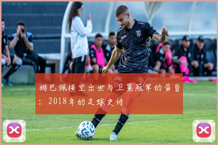 姆巴佩横空出世与卫冕冠军的黄昏：2018年的足球史诗