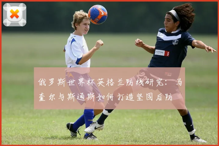 俄罗斯世界杯英格兰防线研究：马奎尔与斯通斯如何打造坚固后防