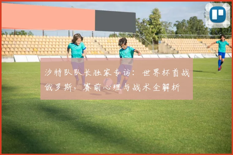 沙特队队长独家专访：世界杯首战俄罗斯，赛前心理与战术全解析