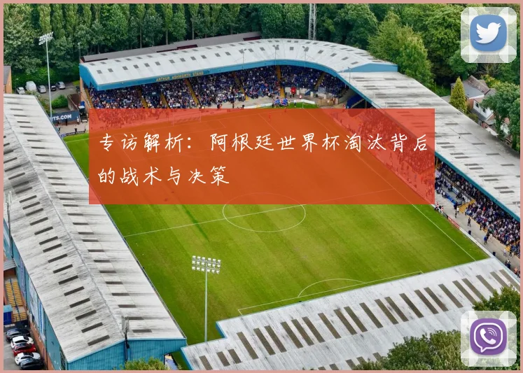 专访解析：阿根廷世界杯淘汰背后的战术与决策