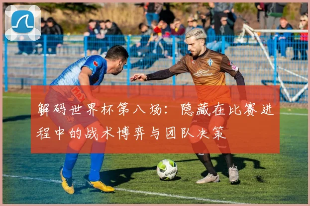 解码世界杯第八场：隐藏在比赛进程中的战术博弈与团队决策