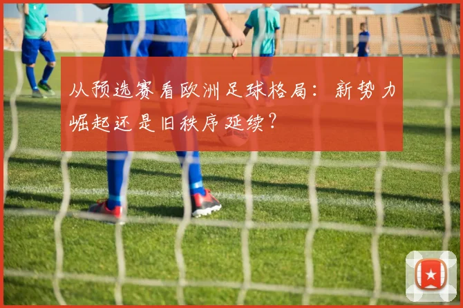 从预选赛看欧洲足球格局：新势力崛起还是旧秩序延续？