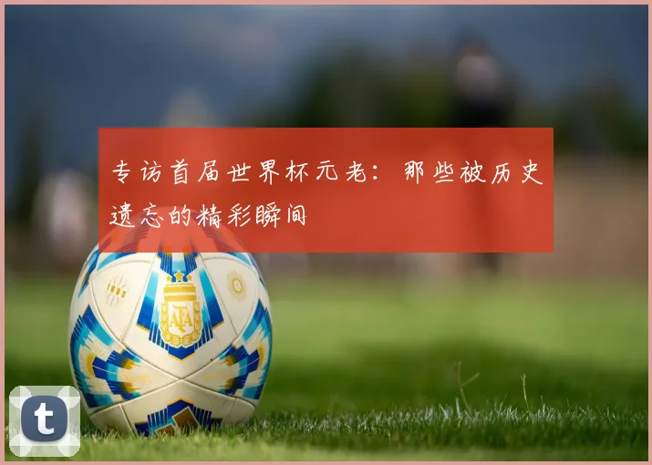 专访首届世界杯元老：那些被历史遗忘的精彩瞬间