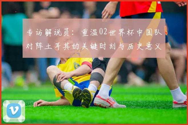 专访解说员：重温02世界杯中国队对阵土耳其的关键时刻与历史意义