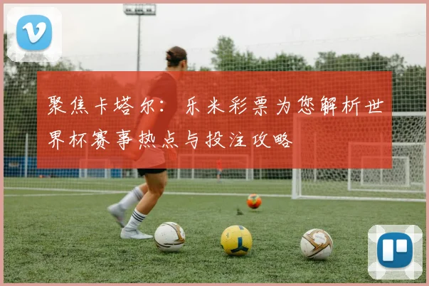 聚焦卡塔尔：乐米彩票为您解析世界杯赛事热点与投注攻略