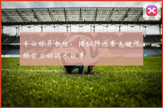 专访球员教练，揭秘预选赛关键视频背后的战术故事